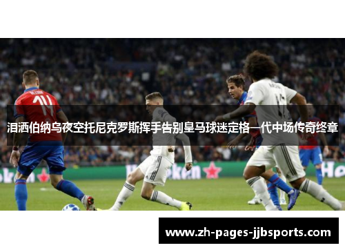 泪洒伯纳乌夜空托尼克罗斯挥手告别皇马球迷定格一代中场传奇终章