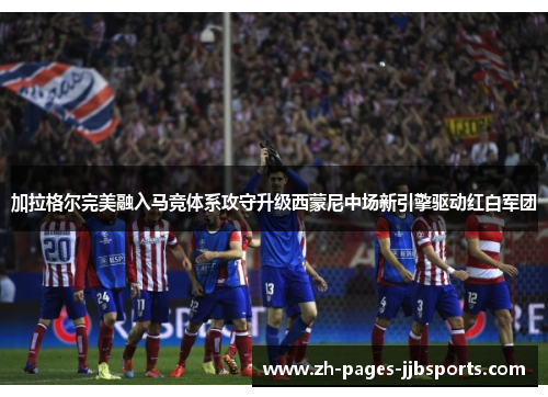 加拉格尔完美融入马竞体系攻守升级西蒙尼中场新引擎驱动红白军团